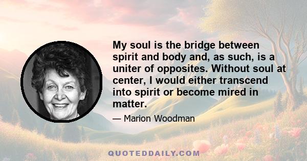 My soul is the bridge between spirit and body and, as such, is a uniter of opposites. Without soul at center, I would either transcend into spirit or become mired in matter.