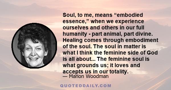 Soul, to me, means “embodied essence,” when we experience ourselves and others in our full humanity - part animal, part divine. Healing comes through embodiment of the soul. The soul in matter is what I think the