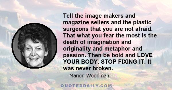 Tell the image makers and magazine sellers and the plastic surgeons that you are not afraid. That what you fear the most is the death of imagination and originality and metaphor and passion. Then be bold and LOVE YOUR