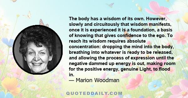 The body has a wisdom of its own. However, slowly and circuitously that wisdom manifests, once it is experienced it is a foundation, a basis of knowing that gives confidence to the ego. To reach its wisdom requires