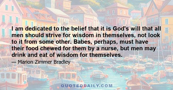 I am dedicated to the belief that it is God's will that all men should strive for wisdom in themselves, not look to it from some other. Babes, perhaps, must have their food chewed for them by a nurse, but men may drink