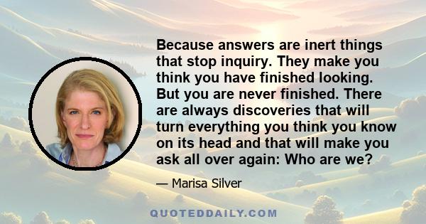 Because answers are inert things that stop inquiry. They make you think you have finished looking. But you are never finished. There are always discoveries that will turn everything you think you know on its head and