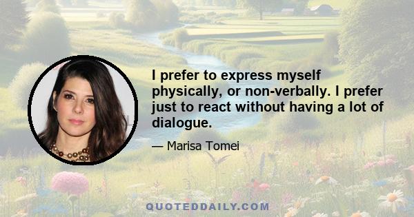 I prefer to express myself physically, or non-verbally. I prefer just to react without having a lot of dialogue.