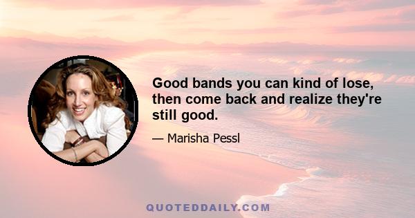 Good bands you can kind of lose, then come back and realize they're still good.