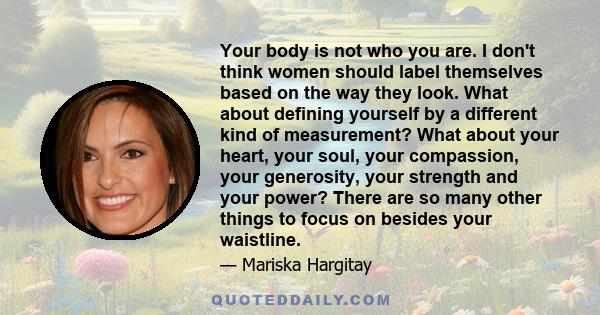 Your body is not who you are. I don't think women should label themselves based on the way they look. What about defining yourself by a different kind of measurement? What about your heart, your soul, your compassion,