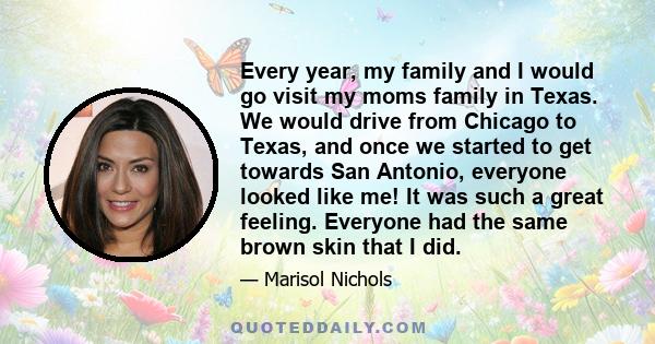 Every year, my family and I would go visit my moms family in Texas. We would drive from Chicago to Texas, and once we started to get towards San Antonio, everyone looked like me! It was such a great feeling. Everyone