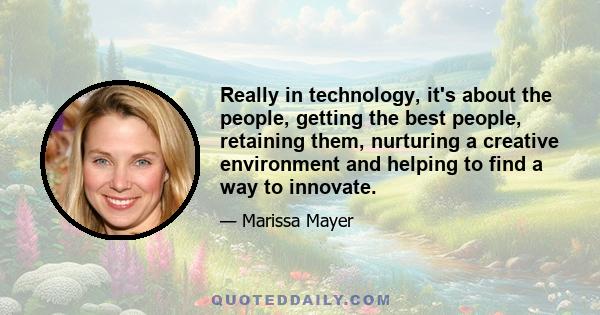 Really in technology, it's about the people, getting the best people, retaining them, nurturing a creative environment and helping to find a way to innovate.