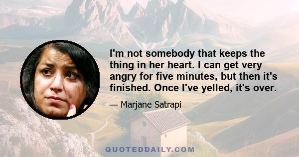 I'm not somebody that keeps the thing in her heart. I can get very angry for five minutes, but then it's finished. Once I've yelled, it's over.