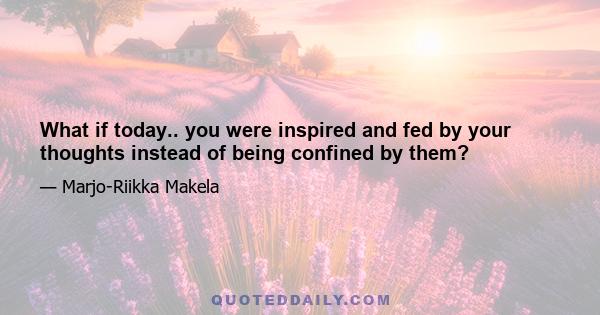 What if today.. you were inspired and fed by your thoughts instead of being confined by them?