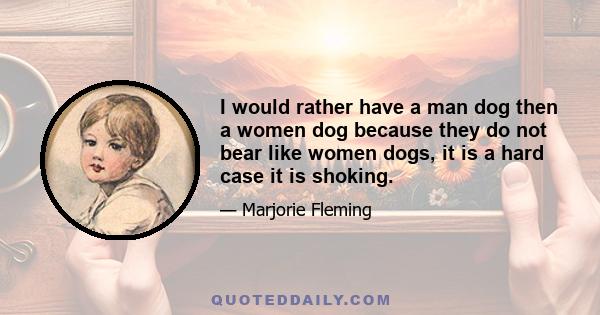 I would rather have a man dog then a women dog because they do not bear like women dogs, it is a hard case it is shoking.