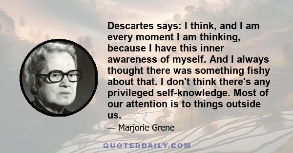 Descartes says: I think, and I am every moment I am thinking, because I have this inner awareness of myself. And I always thought there was something fishy about that. I don't think there's any privileged