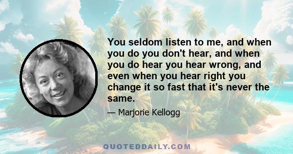 You seldom listen to me, and when you do you don't hear, and when you do hear you hear wrong, and even when you hear right you change it so fast that it's never the same.