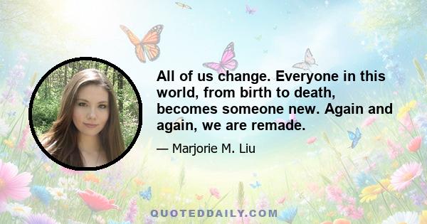 All of us change. Everyone in this world, from birth to death, becomes someone new. Again and again, we are remade.