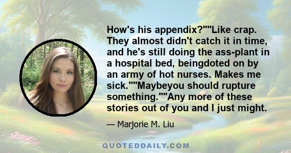 How's his appendix?Like crap. They almost didn't catch it in time, and he's still doing the ass-plant in a hospital bed, beingdoted on by an army of hot nurses. Makes me sick.Maybeyou should rupture something.Any more