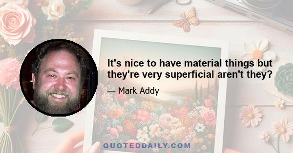 It's nice to have material things but they're very superficial aren't they?