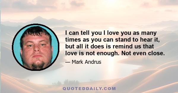 I can tell you I love you as many times as you can stand to hear it, but all it does is remind us that love is not enough. Not even close.