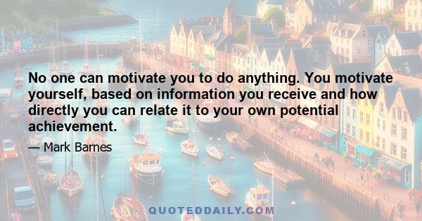 No one can motivate you to do anything. You motivate yourself, based on information you receive and how directly you can relate it to your own potential achievement.