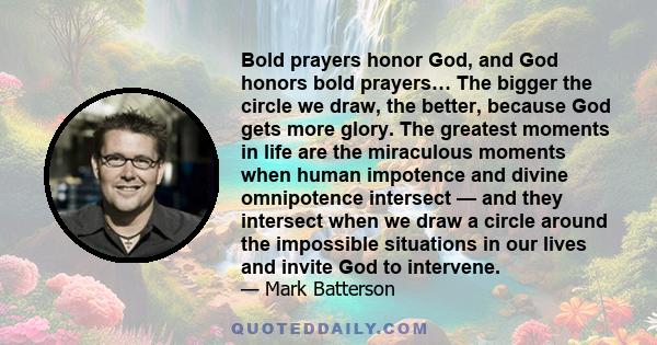 Bold prayers honor God, and God honors bold prayers… The bigger the circle we draw, the better, because God gets more glory. The greatest moments in life are the miraculous moments when human impotence and divine