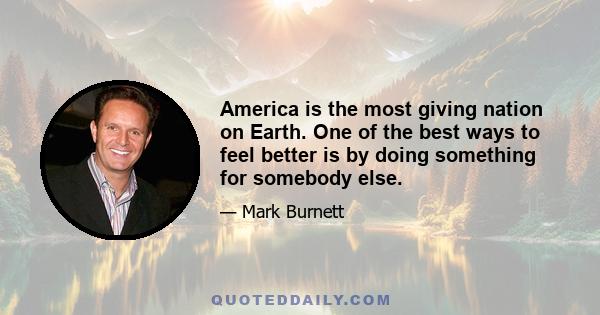 America is the most giving nation on Earth. One of the best ways to feel better is by doing something for somebody else.