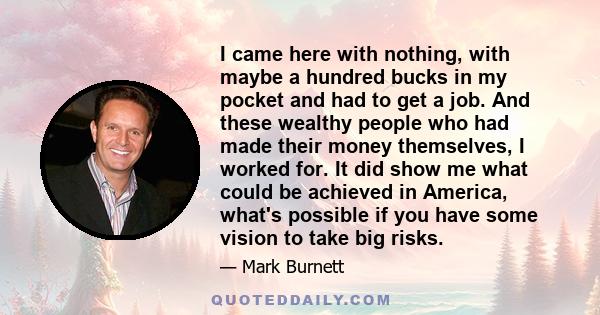 I came here with nothing, with maybe a hundred bucks in my pocket and had to get a job. And these wealthy people who had made their money themselves, I worked for. It did show me what could be achieved in America,