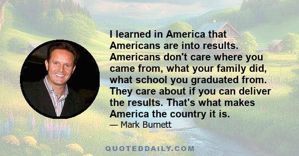 I learned in America that Americans are into results. Americans don't care where you came from, what your family did, what school you graduated from. They care about if you can deliver the results. That's what makes