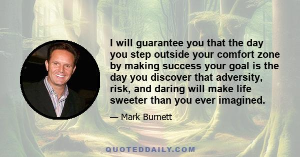 I will guarantee you that the day you step outside your comfort zone by making success your goal is the day you discover that adversity, risk, and daring will make life sweeter than you ever imagined.