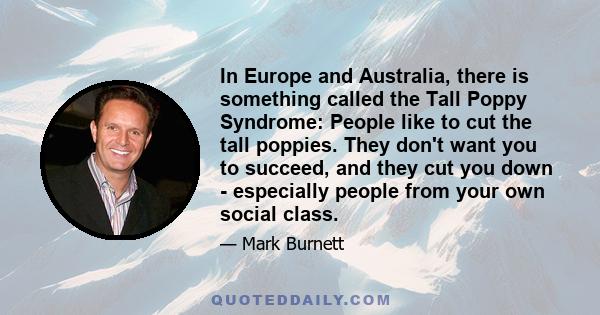 In Europe and Australia, there is something called the Tall Poppy Syndrome: People like to cut the tall poppies. They don't want you to succeed, and they cut you down - especially people from your own social class.