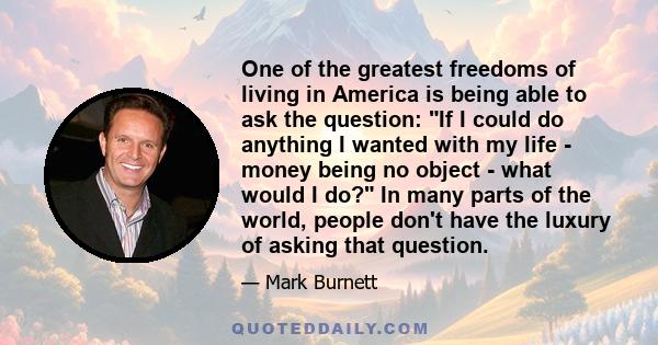 One of the greatest freedoms of living in America is being able to ask the question: If I could do anything I wanted with my life - money being no object - what would I do? In many parts of the world, people don't have