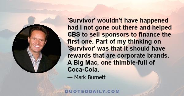 'Survivor' wouldn't have happened had I not gone out there and helped CBS to sell sponsors to finance the first one. Part of my thinking on 'Survivor' was that it should have rewards that are corporate brands. A Big