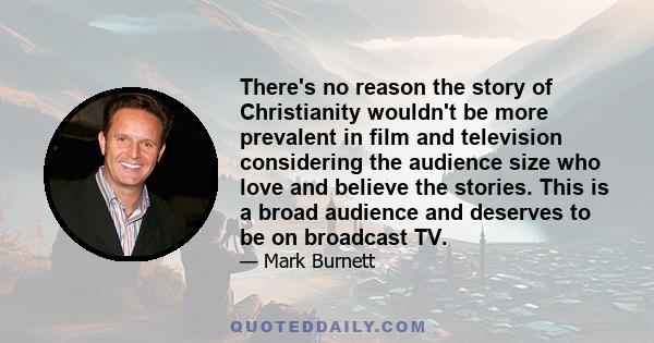 There's no reason the story of Christianity wouldn't be more prevalent in film and television considering the audience size who love and believe the stories. This is a broad audience and deserves to be on broadcast TV.