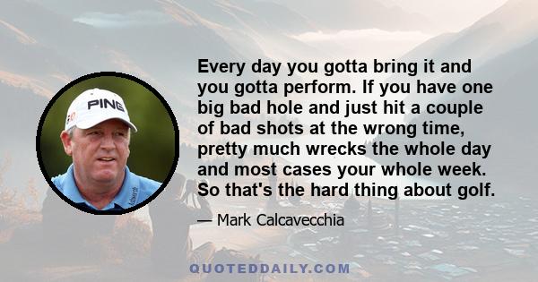 Every day you gotta bring it and you gotta perform. If you have one big bad hole and just hit a couple of bad shots at the wrong time, pretty much wrecks the whole day and most cases your whole week. So that's the hard