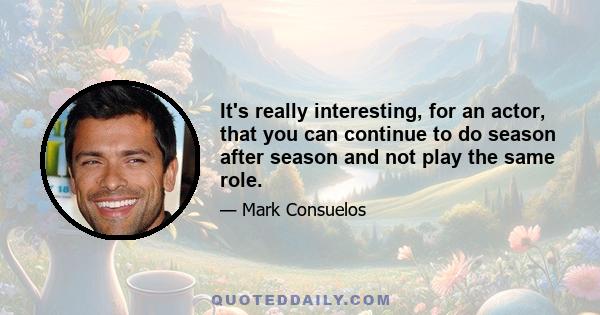 It's really interesting, for an actor, that you can continue to do season after season and not play the same role.