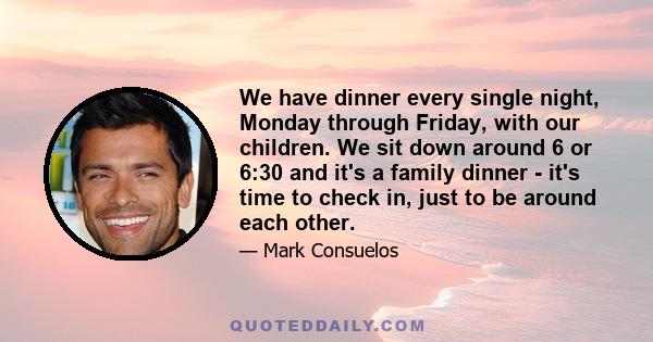 We have dinner every single night, Monday through Friday, with our children. We sit down around 6 or 6:30 and it's a family dinner - it's time to check in, just to be around each other.