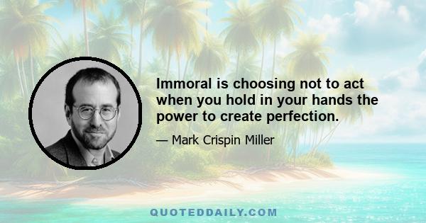 Immoral is choosing not to act when you hold in your hands the power to create perfection.