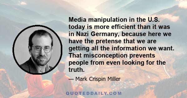 Media manipulation in the U.S. today is more efficient than it was in Nazi Germany, because here we have the pretense that we are getting all the information we want. That misconception prevents people from even looking 