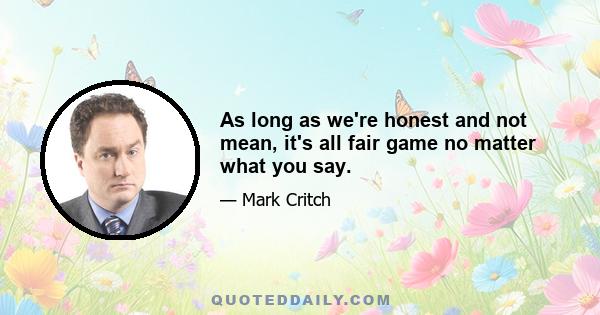 As long as we're honest and not mean, it's all fair game no matter what you say.