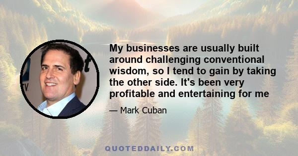 My businesses are usually built around challenging conventional wisdom, so I tend to gain by taking the other side. It's been very profitable and entertaining for me