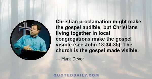 Christian proclamation might make the gospel audible, but Christians living together in local congregations make the gospel visible (see John 13:34-35). The church is the gospel made visible.