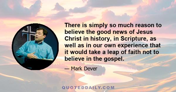 There is simply so much reason to believe the good news of Jesus Christ in history, in Scripture, as well as in our own experience that it would take a leap of faith not to believe in the gospel.