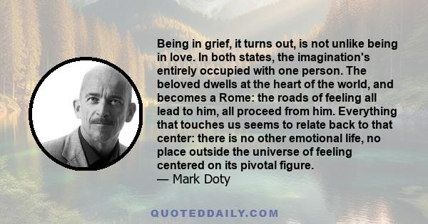 Being in grief, it turns out, is not unlike being in love. In both states, the imagination's entirely occupied with one person. The beloved dwells at the heart of the world, and becomes a Rome: the roads of feeling all