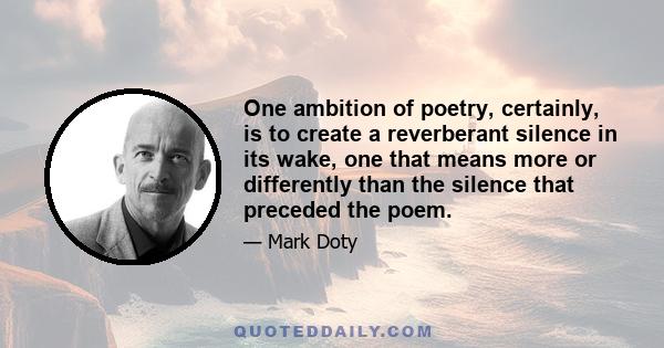 One ambition of poetry, certainly, is to create a reverberant silence in its wake, one that means more or differently than the silence that preceded the poem.