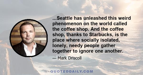 ...Seattle has unleashed this weird phenomenon on the world called the coffee shop. And the coffee shop, thanks to Starbucks, is the place where socially isolated, lonely, needy people gather together to ignore one