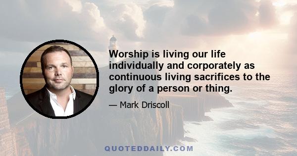 Worship is living our life individually and corporately as continuous living sacrifices to the glory of a person or thing.