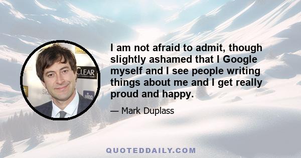 I am not afraid to admit, though slightly ashamed that I Google myself and I see people writing things about me and I get really proud and happy.