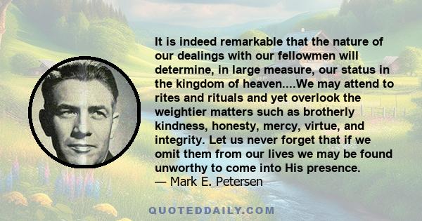 It is indeed remarkable that the nature of our dealings with our fellowmen will determine, in large measure, our status in the kingdom of heaven....We may attend to rites and rituals and yet overlook the weightier