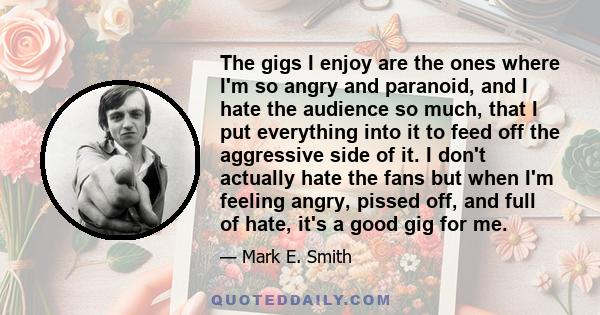 The gigs I enjoy are the ones where I'm so angry and paranoid, and I hate the audience so much, that I put everything into it to feed off the aggressive side of it. I don't actually hate the fans but when I'm feeling