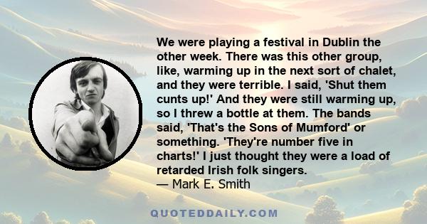 We were playing a festival in Dublin the other week. There was this other group, like, warming up in the next sort of chalet, and they were terrible. I said, 'Shut them cunts up!' And they were still warming up, so I