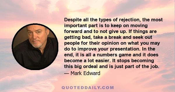 Despite all the types of rejection, the most important part is to keep on moving forward and to not give up. If things are getting bad, take a break and seek out people for their opinion on what you may do to improve