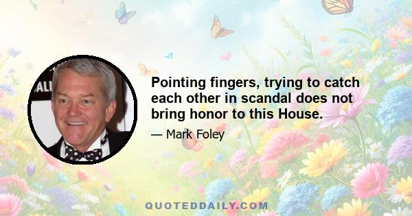 Pointing fingers, trying to catch each other in scandal does not bring honor to this House.