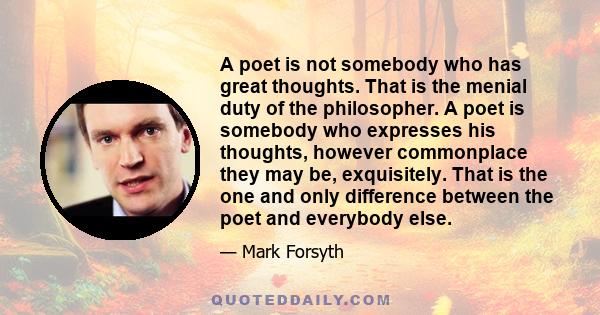 A poet is not somebody who has great thoughts. That is the menial duty of the philosopher. A poet is somebody who expresses his thoughts, however commonplace they may be, exquisitely. That is the one and only difference 